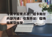 海星体育sports-今晨中超焦点战；纽卡斯尔内部沟通；引发热议；临场指挥获称赞的简单介绍-海星体育sports